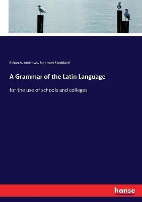 A Grammar of the Latin Language: for the use of schools and colleges - Ethan A Andrews,Solomon Stoddard - cover