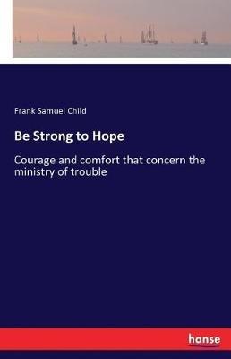 Be Strong to Hope: Courage and comfort that concern the ministry of trouble - Frank Samuel Child - cover