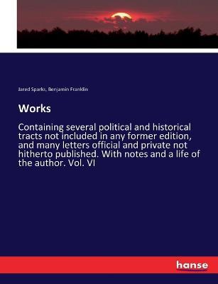 Works: Containing several political and historical tracts not included in any former edition, and many letters official and private not hitherto published. With notes and a life of the author. Vol. VI - Jared Sparks,Benjamin Franklin - cover