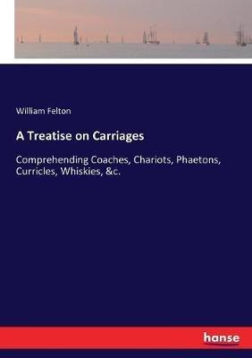 A Treatise on Carriages: Comprehending Coaches, Chariots, Phaetons, Curricles, Whiskies, &c. - William Felton - cover
