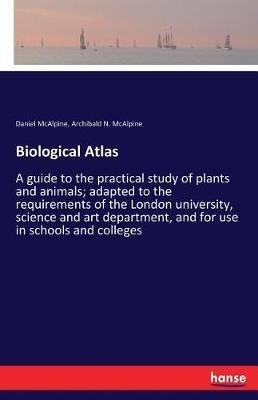 Biological Atlas: A guide to the practical study of plants and animals; adapted to the requirements of the London university, science and art department, and for use in schools and colleges - Daniel McAlpine - cover