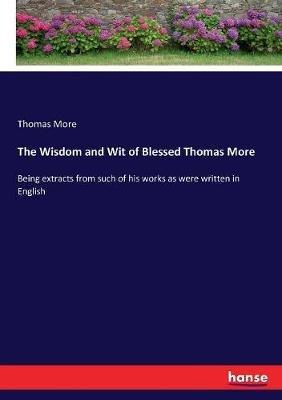 The Wisdom and Wit of Blessed Thomas More: Being extracts from such of his works as were written in English - Thomas More - cover