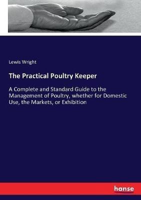 The Practical Poultry Keeper: A Complete and Standard Guide to the Management of Poultry, whether for Domestic Use, the Markets, or Exhibition - Lewis Wright - cover