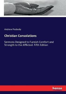 Christian Consolations: Sermons Designed to Furnish Comfort and Strength to the Afflicted. Fifth Edition - Andrew P Peabody - cover