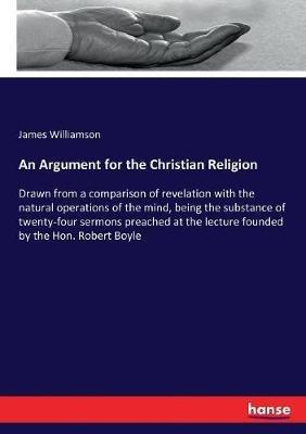 An Argument for the Christian Religion: Drawn from a comparison of revelation with the natural operations of the mind, being the substance of twenty-four sermons preached at the lecture founded by the Hon. Robert Boyle - James Williamson - cover