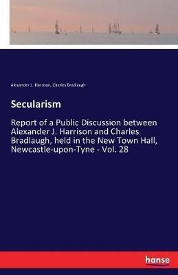 Secularism: Report of a Public Discussion between Alexander J. Harrison and Charles Bradlaugh, held in the New Town Hall, Newcastle-upon-Tyne - Vol. 28 - Charles Bradlaugh,Alexander J Harrison - cover