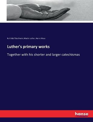 Luther's primary works: Together with his shorter and larger catechismas - Martin Luther,Henry Wace,Karl Adolf Buchheim - cover
