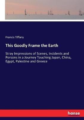 This Goodly Frame the Earth: Stray Impressions of Scenes, Incidents and Persons in a Journey Touching Japan, China, Egypt, Palestine and Greece - Francis Tiffany - cover