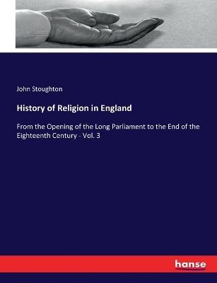 History of Religion in England: From the Opening of the Long Parliament to the End of the Eighteenth Century - Vol. 3 - John Stoughton - cover