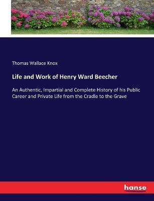 Life and Work of Henry Ward Beecher: An Authentic, Impartial and Complete History of his Public Career and Private Life from the Cradle to the Grave - Thomas Wallace Knox - cover