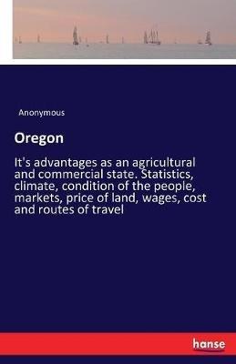 Oregon: It's advantages as an agricultural and commercial state. Statistics, climate, condition of the people, markets, price of land, wages, cost and routes of travel - Anonymous - cover