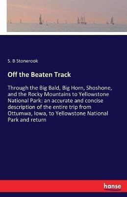 Off the Beaten Track: Through the Big Bald, Big Horn, Shoshone, and the Rocky Mountains to Yellowstone National Park: an accurate and concise description of the entire trip from Ottumwa, Iowa, to Yellowstone National Park and return - S B Stonerook - cover