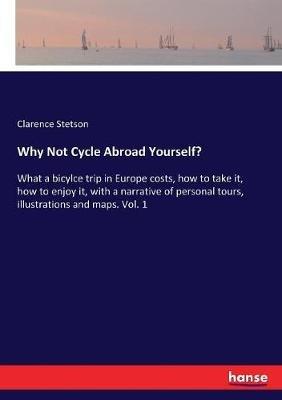Why Not Cycle Abroad Yourself?: What a bicylce trip in Europe costs, how to take it, how to enjoy it, with a narrative of personal tours, illustrations and maps. Vol. 1 - Clarence Stetson - cover