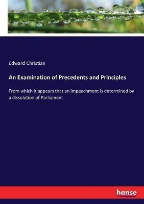 An Examination of Precedents and Principles: From which it appears that an impeachment is determined by a dissolution of Parliament - Edward Christian - cover