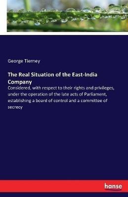 The Real Situation of the East-India Company: Considered, with respect to their rights and privileges, under the operation of the late acts of Parliament, establishing a board of control and a committee of secrecy - George Tierney - cover
