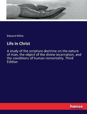 Life in Christ: A study of the scripture doctrine on the nature of man, the object of the divine incarnation, and the conditions of human immortality. Third Edition - Edward White - cover