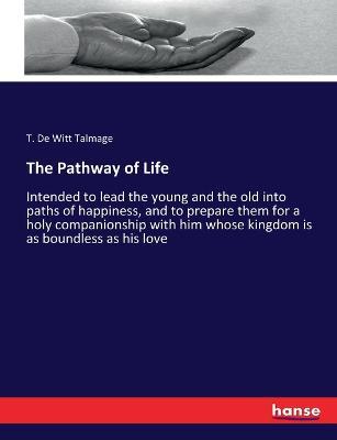 The Pathway of Life: Intended to lead the young and the old into paths of happiness, and to prepare them for a holy companionship with him whose kingdom is as boundless as his love - T De Witt Talmage - cover