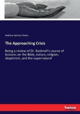 The Approaching Crisis: Being a review of Dr. Bushnell's course of lectures on the Bible, nature, religion, skepticism, and the supernatural - Andrew Jackson Davis - cover