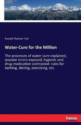 Water-Cure for the Million: The processes of water-cure explained, popular errors exposed, hygienic and drug-medication contrasted: rules for bathing, dieting, exercising, etc. - Russell Thacher Trall - cover