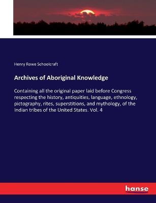 Archives of Aboriginal Knowledge: Containing all the original paper laid before Congress respecting the history, antiquities, language, ethnology, pictography, rites, superstitions, and mythology, of the Indian tribes of the United States. Vol. 4 - Henry Rowe Schoolcraft - cover
