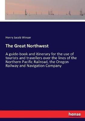 The Great Northwest: A guide-book and itinerary for the use of tourists and travellers over the lines of the Northern Pacific Railroad, the Oregon Railway and Navigation Company - Henry Jacob Winser - cover