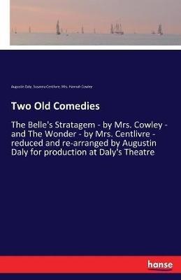 Two Old Comedies: The Belle's Stratagem - by Mrs. Cowley - and The Wonder - by Mrs. Centlivre - reduced and re-arranged by Augustin Daly for production at Daly's Theatre - Susanna Centlivre,Hannah Cowley,Augustin Daly - cover