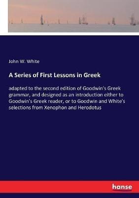 A Series of First Lessons in Greek: adapted to the second edition of Goodwin's Greek grammar, and designed as an introduction either to Goodwin's Greek reader, or to Goodwin and White's selections from Xenophon and Herodotus - John Williams White - cover