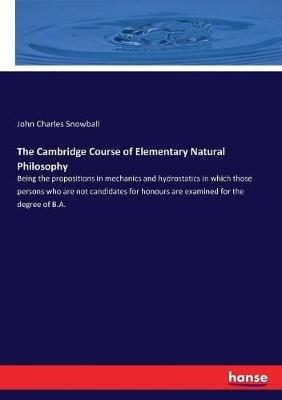 The Cambridge Course of Elementary Natural Philosophy: Being the propositions in mechanics and hydrostatics in which those persons who are not candidates for honours are examined for the degree of B.A. - John Charles Snowball - cover