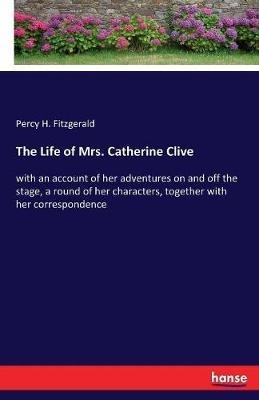 The Life of Mrs. Catherine Clive: with an account of her adventures on and off the stage, a round of her characters, together with her correspondence - Percy H Fitzgerald - cover