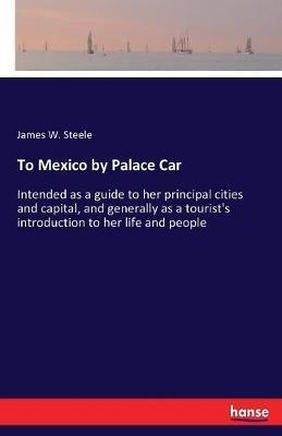 To Mexico by Palace Car: Intended as a guide to her principal cities and capital, and generally as a tourist's introduction to her life and people - James W Steele - cover