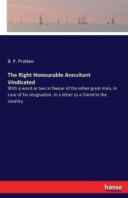 The Right Honourable Annuitant Vindicated: With a word or two in favour of the other great man, in case of his resignation. In a letter to a friend in the country - B P Pratten - cover