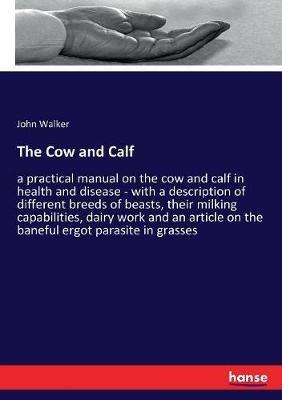 The Cow and Calf: a practical manual on the cow and calf in health and disease - with a description of different breeds of beasts, their milking capabilities, dairy work and an article on the baneful ergot parasite in grasses - John Walker - cover