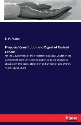 Proposed Constitution and Digest of Revised Canons: for the Government of the Protestant Episcopal Church in the Confederate States of America. Reported to the adjourned convention of bishops, clergymen and laymen of said church, held in Christ Churc - B P Pratten - cover