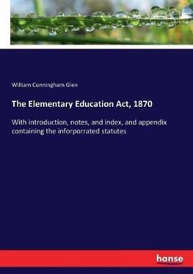 The Elementary Education Act, 1870: With introduction, notes, and index, and appendix containing the inforporrated statutes - William Cunningham Glen - cover