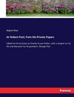 Sir Robert Peel, from His Private Papers: Edited for his trustees by Charles Stuart Parker, with a chapter on his life and character by his grandson, George Peel