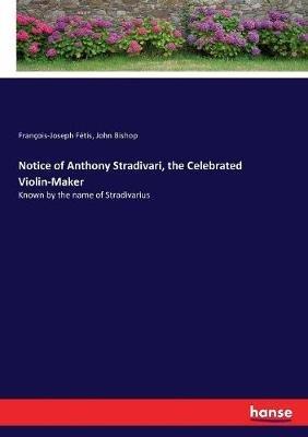 Notice of Anthony Stradivari, the Celebrated Violin-Maker: Known by the name of Stradivarius - John Bishop,François-Joseph Fétis - cover