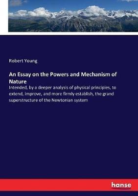 An Essay on the Powers and Mechanism of Nature: Intended, by a deeper analysis of physical principles, to extend, improve, and more firmly establish, the grand superstructure of the Newtonian system - Robert Young - cover