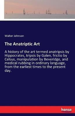 The Anatriptic Art: A history of the art termed anatripsis by Hippocrates, tripsis by Galen, frictio by Celsus, manipulation by Beveridge, and medical rubbing in ordinary language, from the earliest times to the present day. - Walter Johnson - cover
