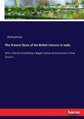 The Present State of the British Interest in India: With a Plan for Establishing a Regular System of Government in that Country - Anonymous - cover