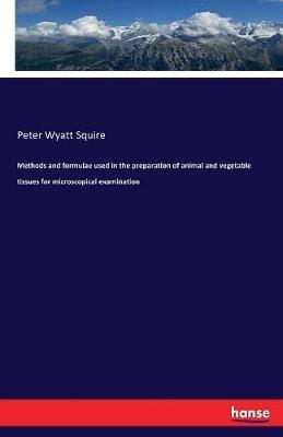 Methods and formulae used in the preparation of animal and vegetable tissues for microscopical examination - Peter Wyatt Squire - cover