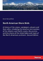 North American Shore Birds: A history of the snipes, sandpipers, plovers and their allies, inhabiting the beaches and marshes of the Atlantic and Pacific coasts, the prairies and the shores of the inland lakes and rivers of the North American continent. Se
