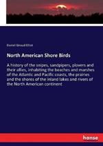 North American Shore Birds: A history of the snipes, sandpipers, plovers and their allies, inhabiting the beaches and marshes of the Atlantic and Pacific coasts, the prairies and the shores of the inland lakes and rivers of the North American continent