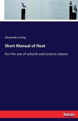 Short Manual of Heat: For the use of schools and science classes - Alexander Irving - cover