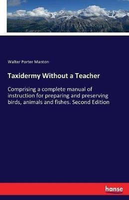 Taxidermy Without a Teacher: Comprising a complete manual of instruction for preparing and preserving birds, animals and fishes. Second Edition - Walter Porter Manton - cover