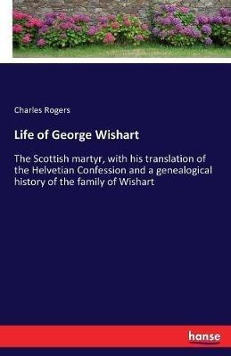 Life of George Wishart: The Scottish martyr, with his translation of the Helvetian Confession and a genealogical history of the family of Wishart - Charles Rogers - cover
