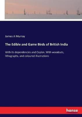 The Edible and Game Birds of British India: With its dependencies and Ceylon. With woodcuts, lithographs, and coloured illustrations - James a Murray - cover