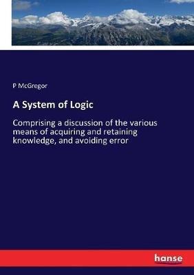 A System of Logic: Comprising a discussion of the various means of acquiring and retaining knowledge, and avoiding error - P McGregor - cover