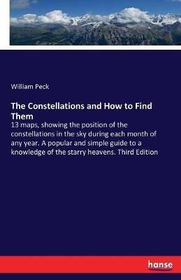 The Constellations and How to Find Them: 13 maps, showing the position of the constellations in the sky during each month of any year. A popular and simple guide to a knowledge of the starry heavens. Third Edition - William Peck - cover