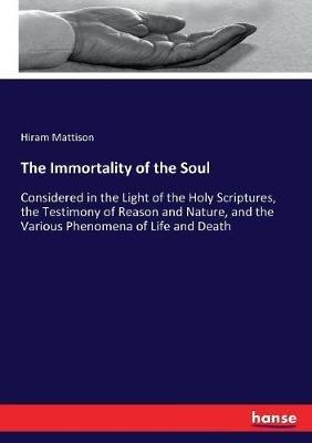 The Immortality of the Soul: Considered in the Light of the Holy Scriptures, the Testimony of Reason and Nature, and the Various Phenomena of Life and Death - Hiram Mattison - cover