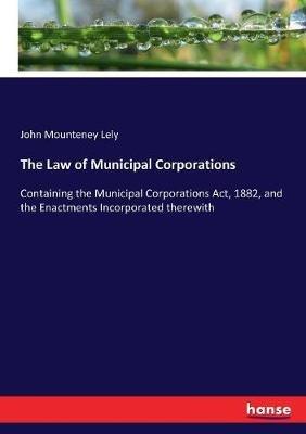 The Law of Municipal Corporations: Containing the Municipal Corporations Act, 1882, and the Enactments Incorporated therewith - John Mounteney Lely - cover